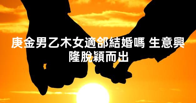 庚金男乙木女適郃結婚嗎 生意興隆脫穎而出